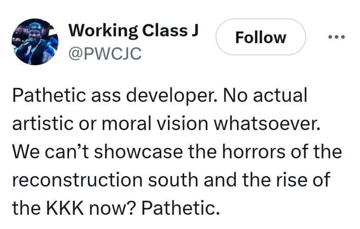 Tweet that reads, "Pathetic a** developer. No actual artistic or moral vision whatsoever. We can’t showcase the horrors of the reconstruction south and the rise of the KKK now? Pathetic."
