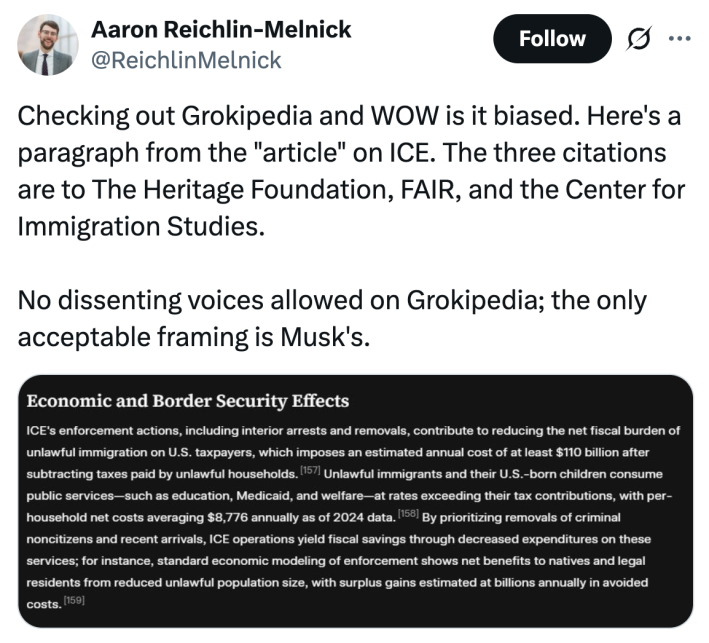 <blockquote class="twitter-tweet"><p lang="en" dir="ltr">Checking out Grokipedia and WOW is it biased. Here's a paragraph from the "article" on ICE. The three citations are to The Heritage Foundation, FAIR, and the Center for Immigration Studies. <br><br>No dissenting voices allowed on Grokipedia; the only acceptable framing is Musk's