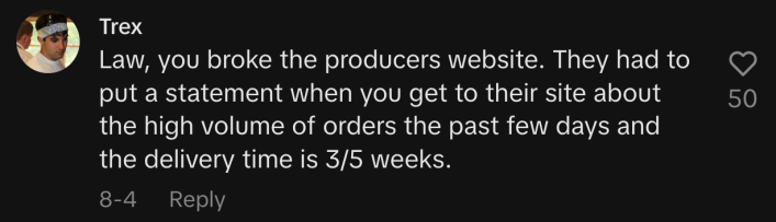“Law, you broke the producers’ website. They had to put a statement when you get to their site about the high volume of orders the past few days and the delivery time is 3/5 weeks.”