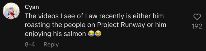 “The videos I see of Law recently is either him roasting the people on Project Runway or him enjoying his salmon 😂😂.”