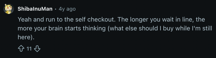 “Yeah and run to the self checkout. The longer you wait in line, the more your brain starts thinking (what else should I buy while I'm still here).”