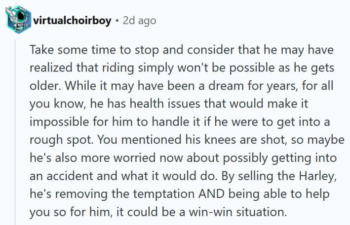 Reddit comment reading " Take some time to stop and consider that he may have realized that riding simply won't be possible as he gets older. While it may have been a dream for years, for all you know, he has health issues that would make it impossible for him to handle it if he were to get into a rough spot. You mentioned his knees are shot, so maybe he's also more worried now about possibly getting into an accident and what it would do. By selling the Harley, he's removing the temptation AND being able to help you so for him, it could be a win-win situation."