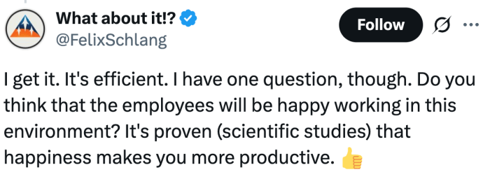 "I get it. It's efficient. I have one question, though. Do you think that the employees will be happy working in this environment? It's proven (scientific studies) that happiness makes you more productive."