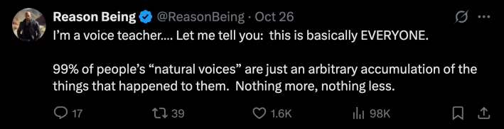 “I’m a voice teacher…. Let me tell you:  this is basically EVERYONE. 99% of people’s 'natural voices' are just an arbitrary accumulation of the things that happened to them. Nothing more, nothing less.”