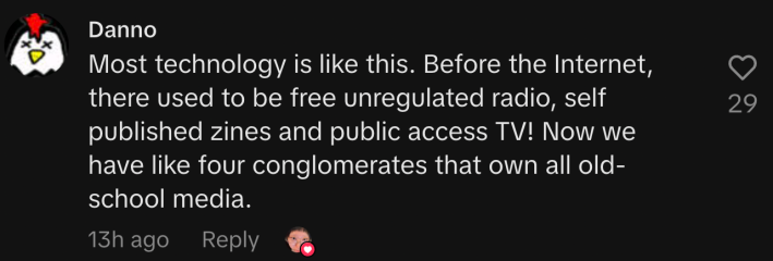 “Most technology is like this. Before the Internet, there used to be free unregulated radio, self published zines and public access TV! Now we have like four conglomerates that own all old-school media.”