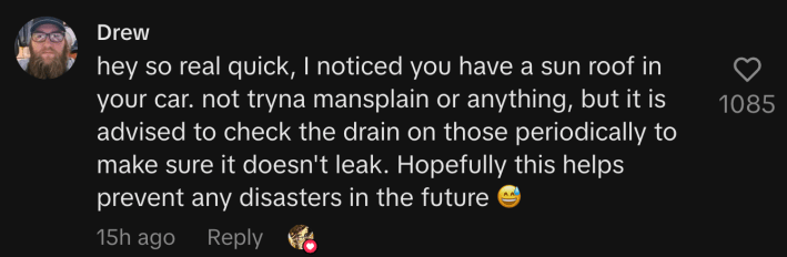 “Hey so real quick, I noticed you have a sun roof in your car. Not tryna mansplain or anything, but it is advised to check the drain on those periodically to make sure it doesn't leak. Hopefully this helps prevent any disasters in the future 😅.”