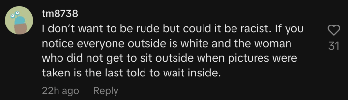 “I don’t want to be rude but could it be racist. If you notice everyone outside is white and the woman who did not get to sit outside when pictures were taken is the last told to wait inside.”