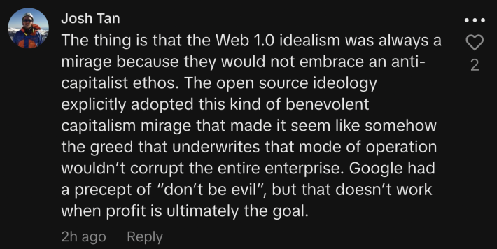 The thing is that the Web 1.0 idealism was always a mirage because they would not embrace an anti-capitalist ethos. The open source ideology explicitly adopted this kind of benevolent capitalism mirage that made it seem like somehow the greed that underwrites that mode of operation wouldn’t corrupt the entire enterprise. Google had a precept of “don’t be evil”, but that doesn’t work when profit is ultimately the goal.
