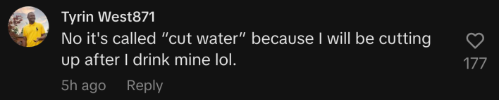 “No it's called 'cut water' because I will be cutting up after I drink mine lol.”