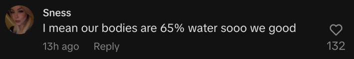 “I mean our bodies are 65% water sooo we good.”