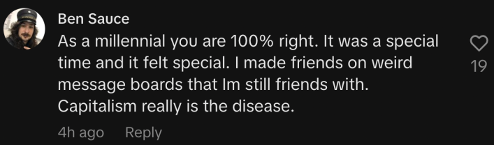 “As a millennial you are 100% right. It was a special time and it felt special. I made friends on weird message boards that I’m still friends with. Capitalism really is the disease.”