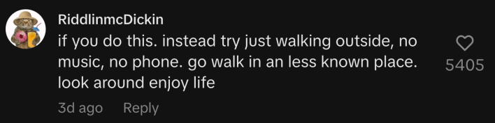 “Instead try just walking outside, no music, no phone. Go walk in a less known place. Look around enjoy life.”