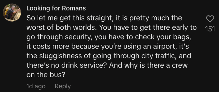 “So let me get this straight, it is pretty much the worst of both worlds. You have to get there early to go through security, you have to check your bags, it costs more because you’re using an airport, it’s the sluggishness of going through city traffic, and there’s no drink service? And why is there a crew on the bus?”