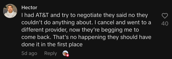 “I had AT&T and try to negotiate they said no they couldn’t do anything about. I cancel and went to a different provider, now they’re begging me to come back. That’s not happening, they should have done it in the first place.”