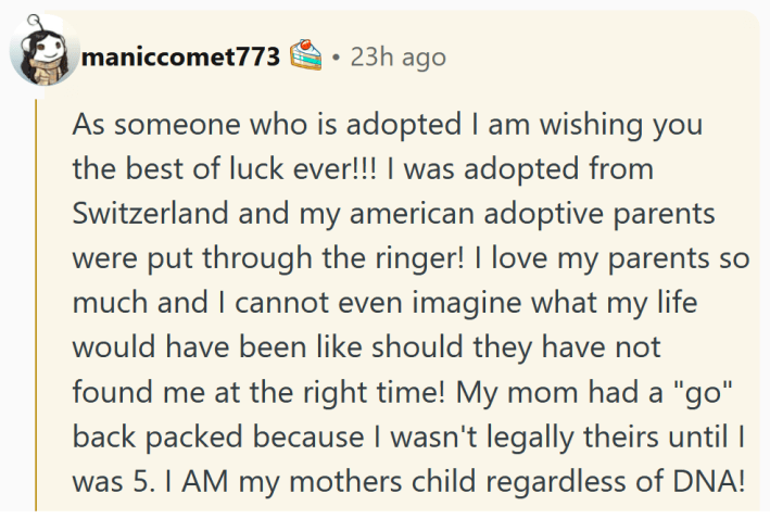 Reddit comment reading "As someone who is adopted I am wishing you the best of luck ever!!! I was adopted from Switzerland and my american adoptive parents were put through the ringer! I love my parents so much and I cannot even imagine what my life would have been like should they have not found me at the right time! My mom had a "go" back packed because I wasn't legally theirs until I was 5. I AM my mothers child regardless of DNA! You put in the work before making this choice which lets me know you will be there to support your child in any situation in the future. My fingers are crossed for you. Thank you for adopting."