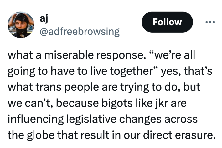 Tweet that reads, "what a miserable response. “we’re all going to have to live together” yes, that’s what trans people are trying to do, but we can’t, because bigots like jkr are influencing legislative changes across the globe that result in our direct erasure."