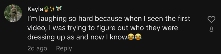 “I’m laughing so hard because when I seen the first video, I was trying to figure out who they were dressing up as and now I know 😂😂.”