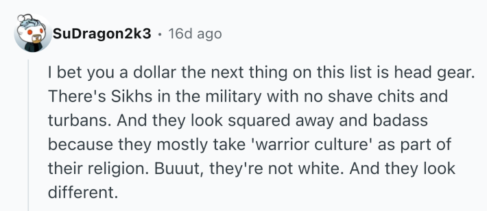 Reddit comment that reads, "I bet you a dollar the next thing on this list is head gear. There's Sikhs in the military with no shave chits and turbans. And they look squared away and badass because they mostly take 'warrior culture' as part of their religion. Buuut, they're not white. And they look different."