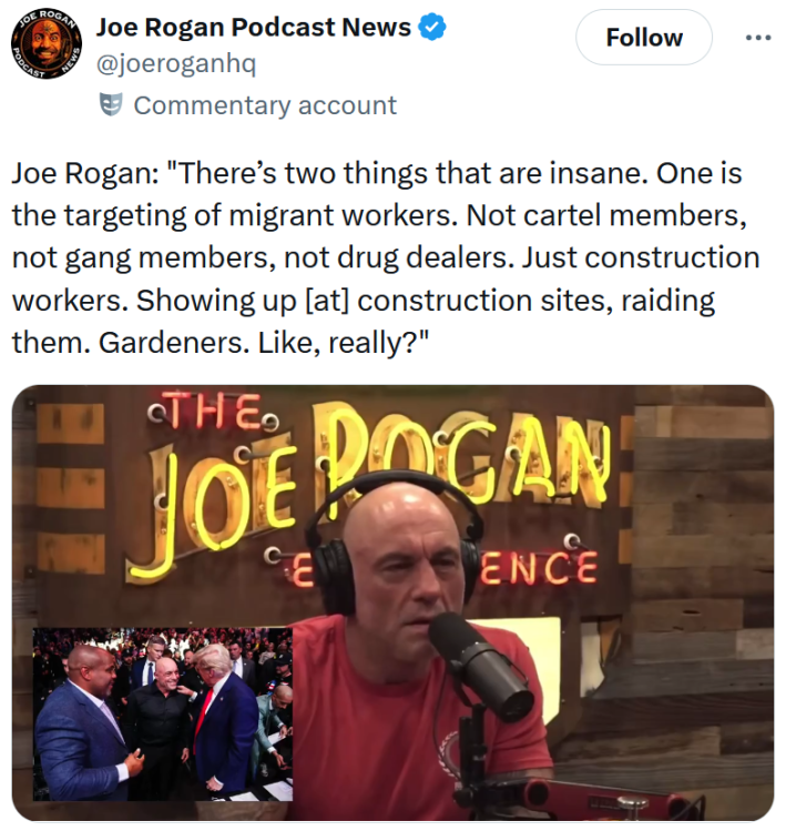 Tweet reading "Joe Rogan: 'There’s two things that are insane. One is the targeting of migrant workers. Not cartel members, not gang members, not drug dealers. Just construction workers. Showing up [at] construction sites, raiding them. Gardeners. Like, really?'" Below is a video clip from The Joe Rogan Experience.