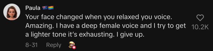“Your face changed when you relaxed your voice. Amazing. I have a deep female voice, and I try to get a lighter tone. It’s exhausting. I give up.”