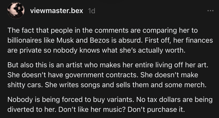 Threads post that reads, "The fact that people in the comments are comparing her to billionaires like Musk and Bezos is absurd. First off, her finances are private so nobody knows what she’s actually worth.But also this is an artist who makes her entire living off her art. She doesn’t have government contracts. She doesn’t make shitty cars. She writes songs and sells them and some merch.Nobody is being forced to buy variants. No tax dollars are being diverted to her. Don’t like her music? Don’t purchase it."