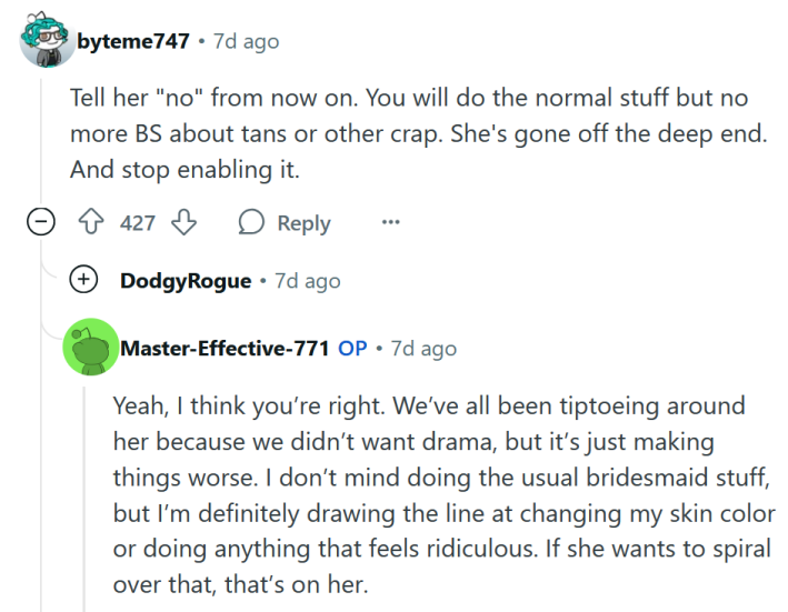 Reddit comment reading "Tell her "no" from now on. You will do the normal stuff but no more BS about tans or other crap. She's gone off the deep end. And stop enabling it." The OP reply reads "Yeah, I think you’re right. We’ve all been tiptoeing around her because we didn’t want drama, but it’s just making things worse. I don’t mind doing the usual bridesmaid stuff, but I’m definitely drawing the line at changing my skin color or doing anything that feels ridiculous. If she wants to spiral over that, that’s on her."