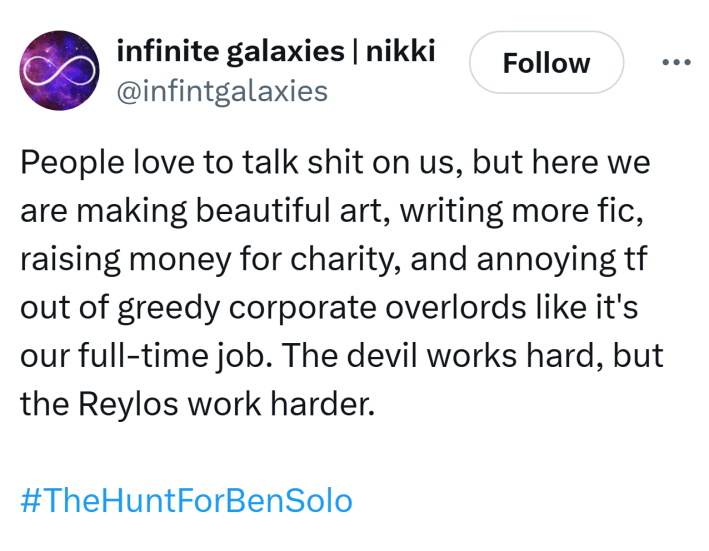Tweet that reads, "People love to talk sh*t on us, but here we are making beautiful art, writing more fic, raising money for charity, and annoying tf out of greedy corporate overlords like it's our full-time job. The devil works hard, but the Reylos work harder. #TheHuntForBenSolo"