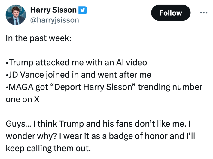 Tweet that reads, "In the past week: •Trump attacked me with an AI video•JD Vance joined in and went after me •MAGA got “Deport Harry Sisson” trending number one on XGuys… I think Trump and his fans don’t like me. I wonder why? I wear it as a badge of honor and I’ll keep calling them out."