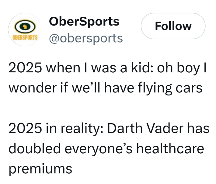 Tweet that reads, "2025 when I was a kid: oh boy I wonder if we’ll have flying cars2025 in reality: Darth Vader has doubled everyone’s healthcare premiums"
