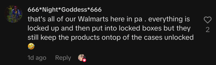 “That's all of our Walmart’s here in PA . Everything is locked up and then put into locked boxes, but they still keep the products on top of the cases unlocked 🤣.”