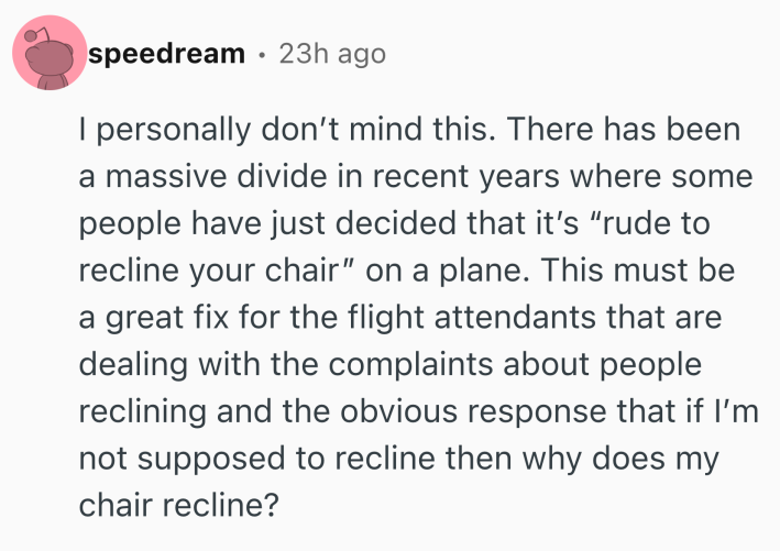 Reddit comment that reads, "I personally don’t mind this. There has been a massive divide in recent years where some people have just decided that it’s “rude to recline your chair” on a plane. This must be a great fix for the flight attendants that are dealing with the complaints about people reclining and the obvious response that if I’m not supposed to recline then why does my chair recline?"