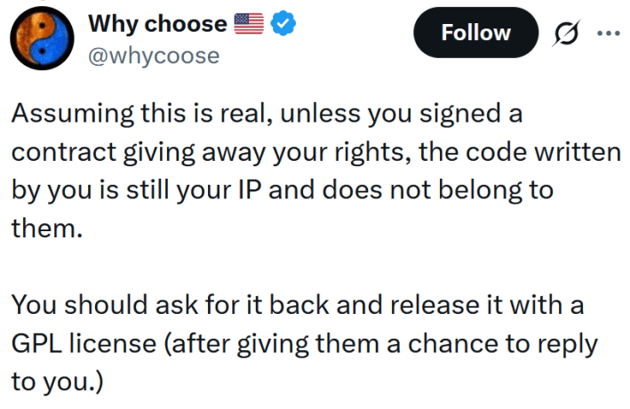 Tweet reading "Assuming this is real, unless you signed a contract giving away your rights, the code written by you is still your IP and does not belong to them. You should ask for it back and release it with a GPL license (after giving them a chance to reply to you.)"