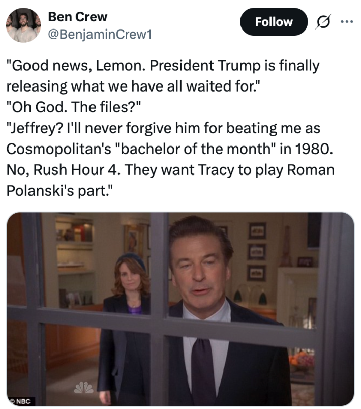 "Good news, Lemon. President Trump is finally releasing what we have all waited for.""Oh God. The files?""Jeffrey? I'll never forgive him for beating me as Cosmopolitan's "bachelor of the month" in 1980. No, Rush Hour 4. They want Tracy to play Roman Polanski's part."
