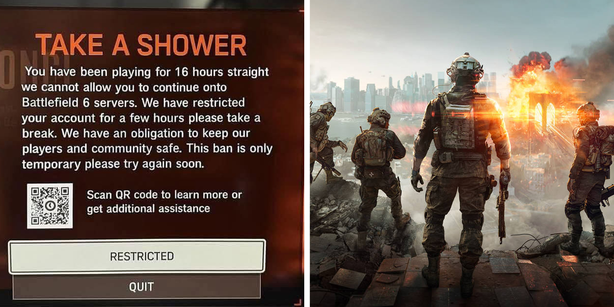 Left: Image reding: "TAKE A SHOWER. You have been playing for 16 hours straight we cannot allow you to continue onto Battlefield 6 servers. We have restricted your account for a few hours please take a break. We have an obligation to keep our players and community safe. This ban is only temporary please try again soon. Scan QR code to learn more or get additional assistance." Right: Battlefield 6 gaming screenshot of soldiers standing looking at an explosion.