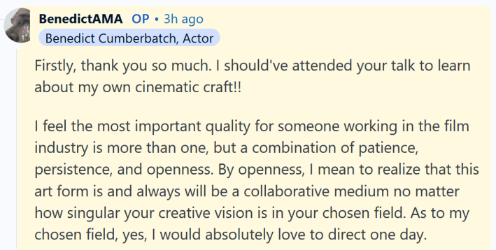 Benedict Cumberbatch AMA answer reading "Firstly, thank you so much. I should've attended your talk to learn about my own cinematic craft!! I feel the most important quality for someone working in the film industry is more than one, but a combination of patience, persistence, and openness. By openness, I mean to realize that this art form is and always will be a collaborative medium no matter how singular your creative vision is in your chosen field. As to my chosen field, yes, I would absolutely love to direct one day."