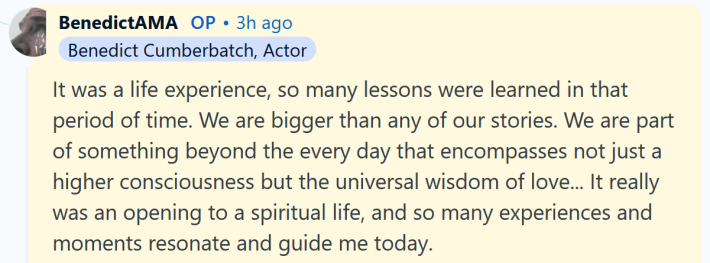 Benedict Cumberbatch AMA answer reading "It was a life experience, so many lessons were learned in that period of time. We are bigger than any of our stories. We are part of something beyond the every day that encompasses not just a higher consciousness but the universal wisdom of love... It really was an opening to a spiritual life, and so many experiences and moments resonate and guide me today. Thank you, that was a great question."