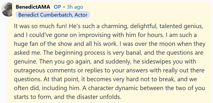 Benedict Cumberbatch AMA answer reading "It was so much fun! He's such a charming, delightful, talented genius, and I could've gone on improvising with him for hours. I am such a huge fan of the show and all his work. I was over the moon when they asked me. The beginning process is very banal, and the questions are genuine. Then you go again, and suddenly, he sideswipes you with outrageous comments or replies to your answers with really out there questions. At that point, it becomes very hard not to break, and we often did, including him. A character dynamic between the two of you starts to form, and the disaster unfolds."