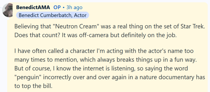 Benedict Cumberbatch AMA answer reading "Believing that "Neutron Cream" was a real thing on the set of Star Trek. Does that count? It was off-camera but definitely on the job. I have often called a character I'm acting with the actor's name too many times to mention, which always breaks things up in a fun way. But of course, I know the internet is listening, so saying the word "penguin" incorrectly over and over again in a nature documentary has to top the bill."