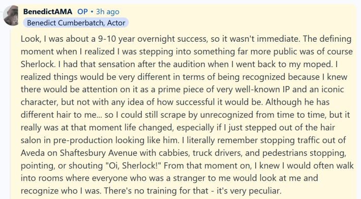 Benedict Cumberbatch AMA answer reading "Look, I was about a 9-10 year overnight success, so it wasn't immediate. The defining moment when I realized I was stepping into something far more public was of course Sherlock. I had that sensation after the audition when I went back to my moped. I realized things would be very different in terms of being recognized because I knew there would be attention on it as a prime piece of very well-known IP and an iconic character, but not with any idea of how successful it would be. Although he has different hair to me... so I could still scrape by unrecognized from time to time, but it really was at that moment life changed, especially if I just stepped out of the hair salon in pre-production looking like him. I literally remember stopping traffic out of Aveda on Shaftesbury Avenue with cabbies, truck drivers, and pedestrians stopping, pointing, or shouting "Oi, Sherlock!" From that moment on, I knew I would often walk into rooms where everyone who was a stranger to me would look at me and recognize who I was. There's no training for that - it's very peculiar."