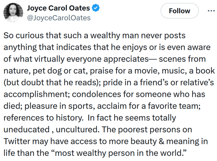 Tweet reading "So curious that such a wealthy man never posts anything that indicates that he enjoys or is even aware of what virtually everyone appreciates— scenes from nature, pet dog or cat, praise for a movie, music, a book (but doubt that he reads); pride in a friend’s or relative’s accomplishment; condolences for someone who has died; pleasure in sports, acclaim for a favorite team; references to history. In fact he seems totally uneducated , uncultured. The poorest persons on Twitter may have access to more beauty & meaning in life than the “most wealthy person in the world.”"