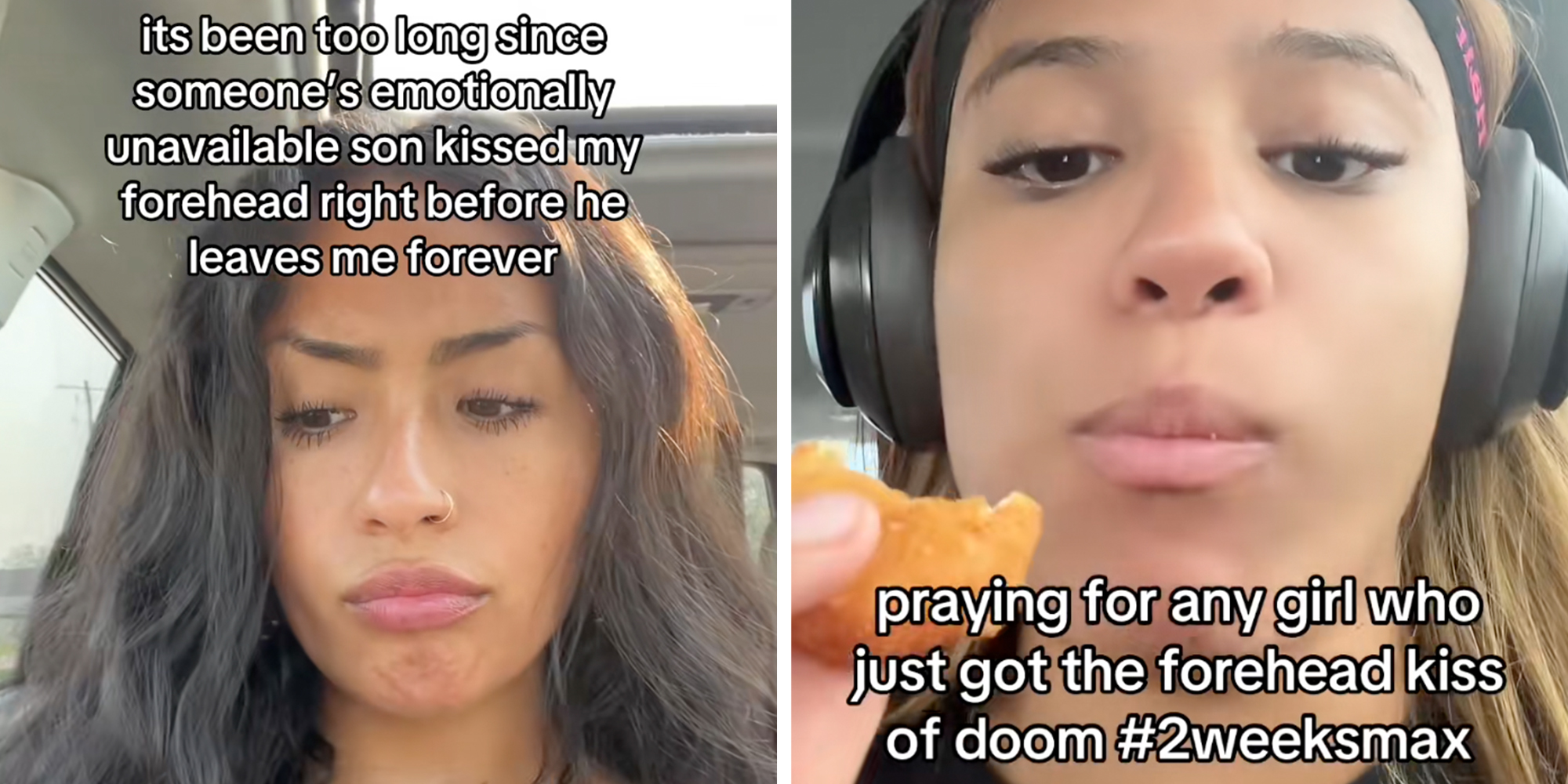 Left: Woman sitting in her car frowning, text overlay reads, "It's been too long since someone's emotionally unavailable son kissed my forehead right before he leaves me forever." Right: Woman siting in her car eating a chicken nugget while wearing headphones, text overlay reads, "praying for any girl who just got the forehead kiss of doom #2weeksmax."
