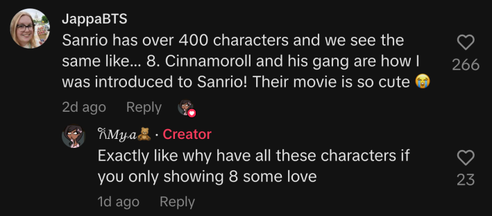 A commenter responded to Mya’s TikTok: “Sanrio has over 400 characters and we see the same like... 8. Cinnamoroll and his gang are how I was introduced to Sanrio! Their movie is so cute 😭.”“Exactly like why have all these characters if you only showing 8 some love,” Mya replied.