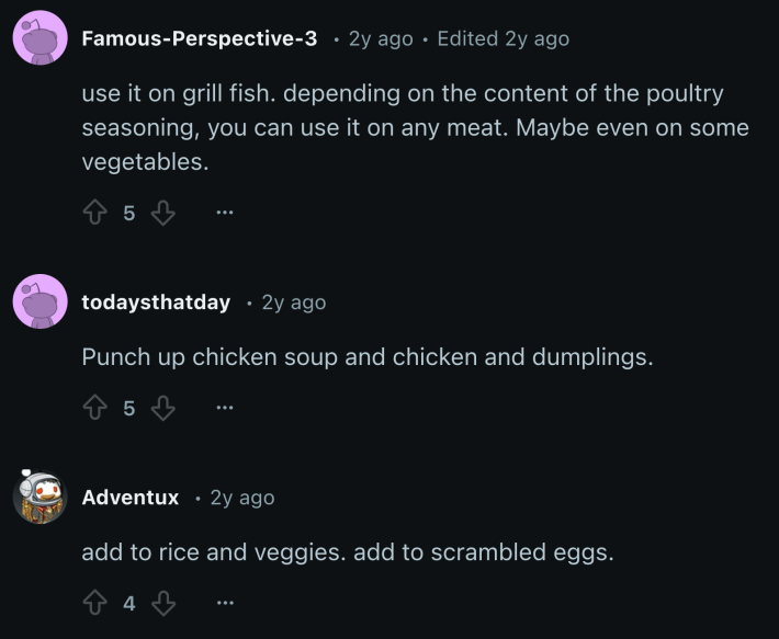 reddit thread about poultry seasoning “use it on grill fish. depending on the content of the poultry seasoning, you can use it on any meat. Maybe even on some vegetables.”“Punch up chicken soup and chicken and dumplings.”“add to rice and veggies. add to scrambled eggs.”