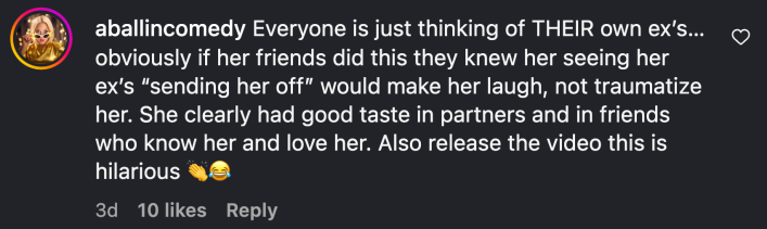 “Everyone is just thinking of THEIR own ex’s…obviously if her friends did this they knew her seeing her ex’s ‘sending her off’ would make her laugh, not traumatize her. She clearly had good taste in partners and in friends who know her and love her. Also release the video this is hilarious 👏😂”