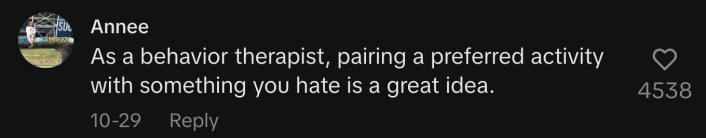 As a behavior therapist, pairing a preferred activity with something you hate is a great idea.