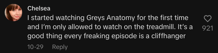 “I started watching Grey's Anatomy for the first time and I’m only allowed to watch on the treadmill. It’s a good thing every freaking episode is a cliffhanger.”