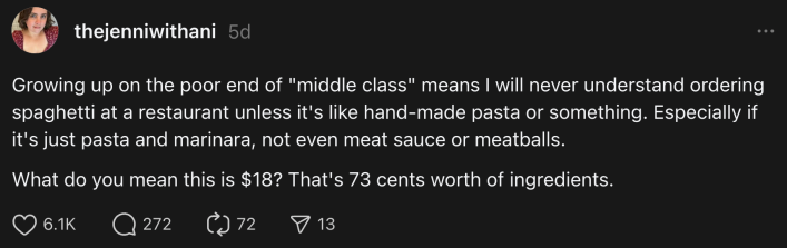 “Growing up on the poor end of "middle class" means I will never understand ordering spaghetti at a restaurant unless it's like hand-made pasta or something. Especially if it's just pasta and marinara, not even meat sauce or meatballs,” she wrote on Threads. “What do you mean this is $18? That's 73 cents worth of ingredients.”