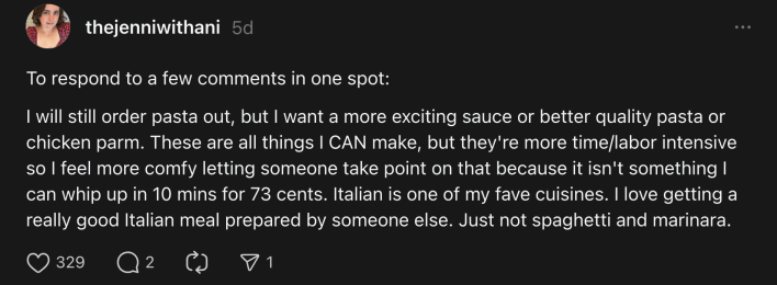 “I will still order pasta out, but I want a more exciting sauce or better quality pasta or chicken parm,” she wrote. “These are all things I CAN make, but they're more time/labor intensive so I feel more comfy letting someone take point on that because it isn't something I can whip up in 10 mins for 73 cents.”