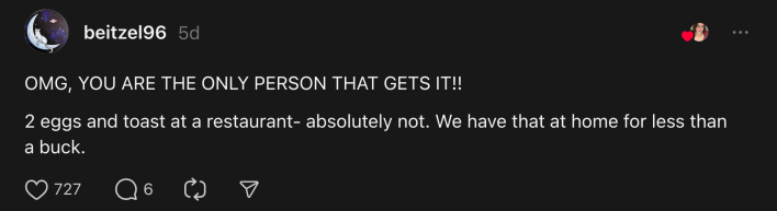 “OMG, YOU ARE THE ONLY PERSON THAT GETS IT!! 2 eggs and toast at a restaurant- absolutely not. We have that at home for less than a buck.”