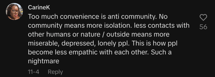 “Too much convenience is anti-community. No community means more isolation. less contacts with other humans or nature / outside means more miserable, depressed, lonely ppl. This is how ppl become less empathic with each other. Such a nightmare.”